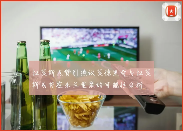 拉莫斯点赞引热议莫德里奇与拉莫斯或将在米兰重聚的可能性分析
