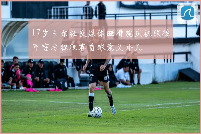 17岁卡尔社交媒体晒滑跪庆祝照德甲官方称联赛首球意义非凡