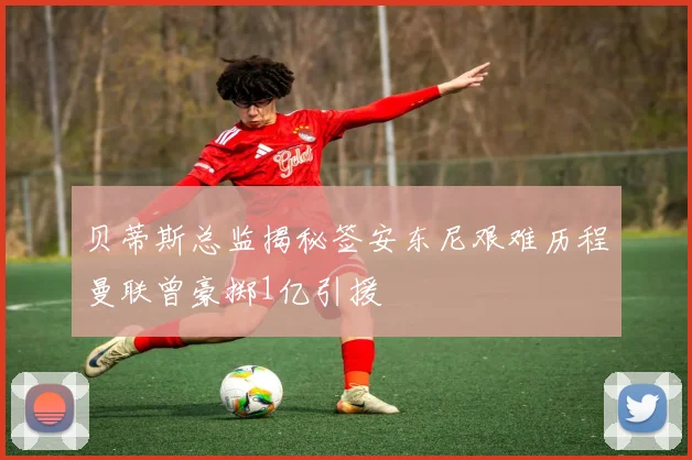 贝蒂斯总监揭秘签安东尼艰难历程曼联曾豪掷1亿引援
