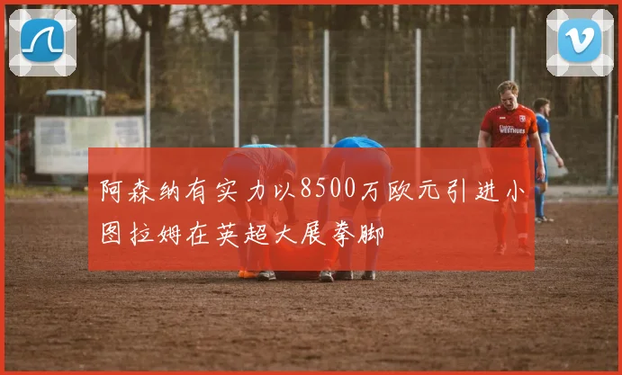 阿森纳有实力以8500万欧元引进小图拉姆在英超大展拳脚