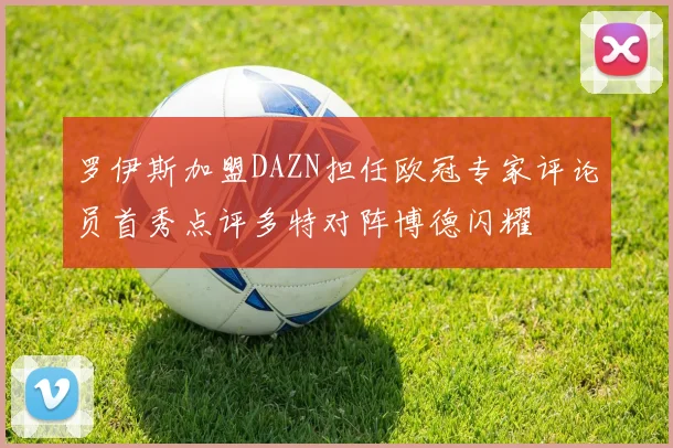 罗伊斯加盟DAZN担任欧冠专家评论员首秀点评多特对阵博德闪耀