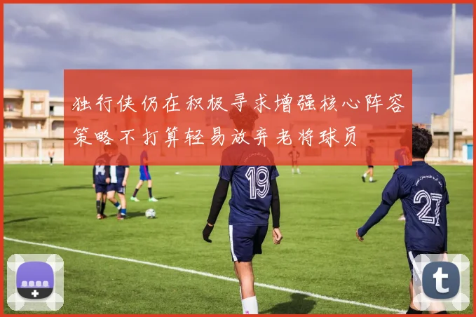 独行侠仍在积极寻求增强核心阵容策略不打算轻易放弃老将球员