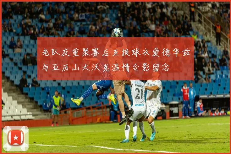老队友重聚赛后互换球衣爱德华兹与亚历山大沃克温情合影留念