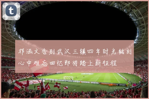邓涵文告别武汉三镇四年时光铭刻心中难忘回忆即将踏上新征程