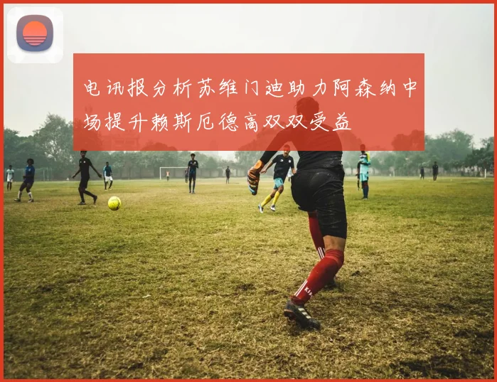电讯报分析苏维门迪助力阿森纳中场提升赖斯厄德高双双受益