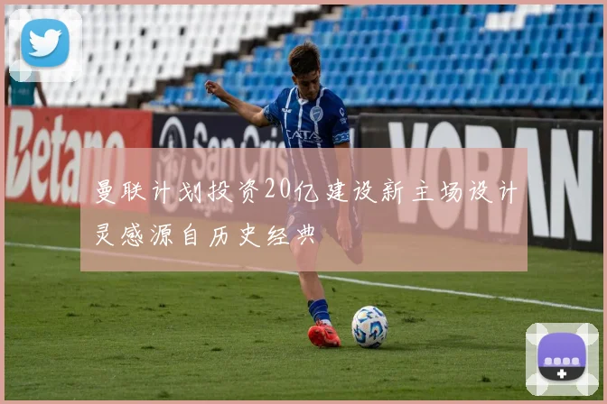 曼联计划投资20亿建设新主场设计灵感源自历史经典