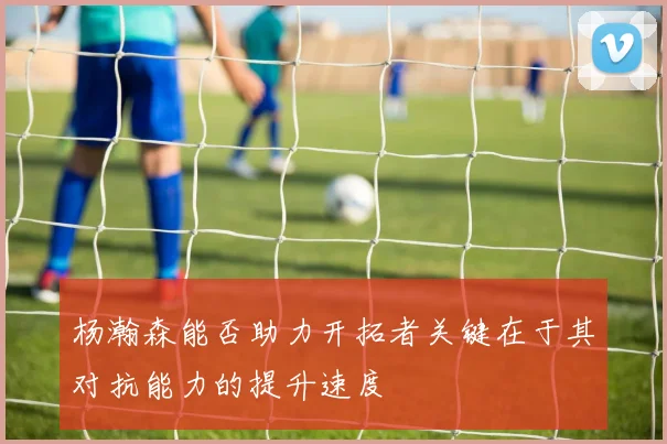 杨瀚森能否助力开拓者关键在于其对抗能力的提升速度