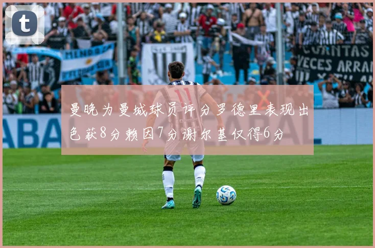 曼晚为曼城球员评分罗德里表现出色获8分赖因7分谢尔基仅得6分