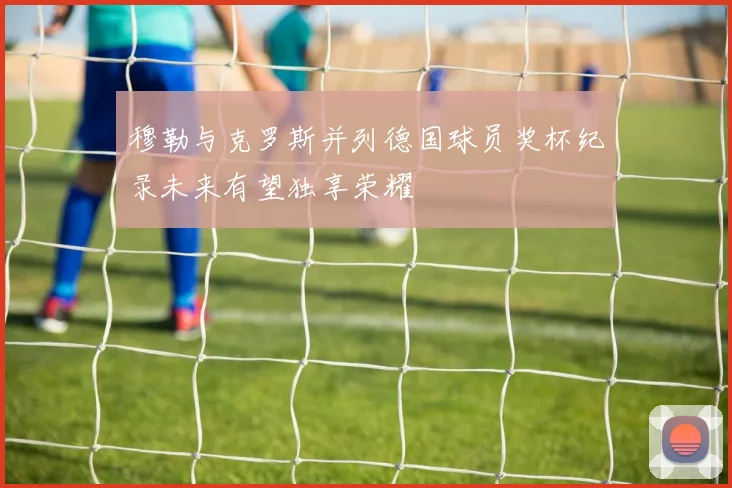 穆勒与克罗斯并列德国球员奖杯纪录未来有望独享荣耀