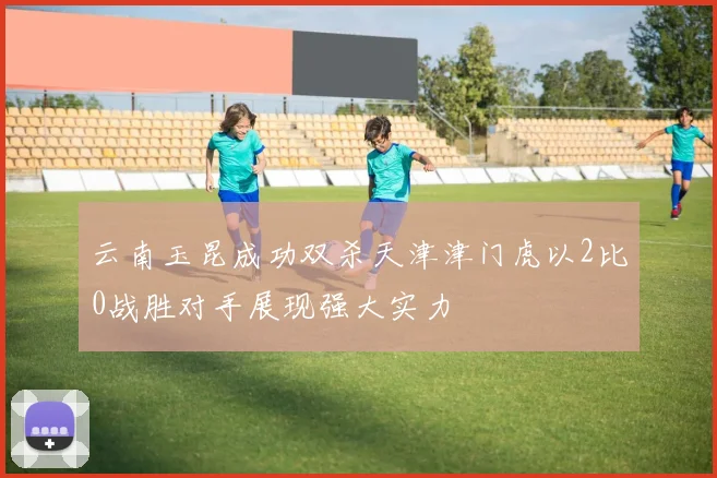 云南玉昆成功双杀天津津门虎以2比0战胜对手展现强大实力