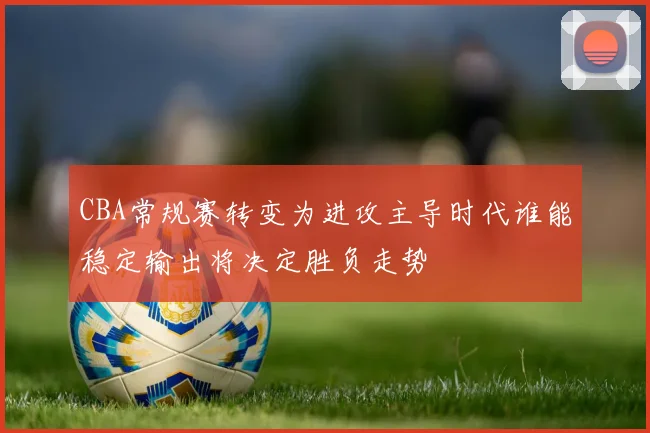 CBA常规赛转变为进攻主导时代谁能稳定输出将决定胜负走势