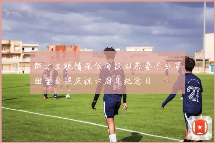 郎才女貌情深似海段刘愚妻子分享甜蜜合照庆祝六周年纪念日