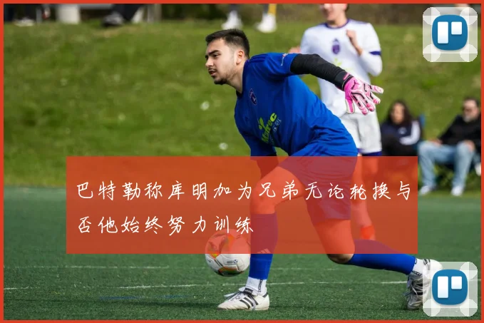巴特勒称库明加为兄弟无论轮换与否他始终努力训练