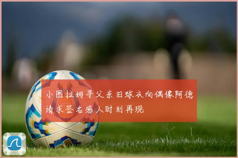 小图拉姆寻父亲旧球衣向偶像阿德请求签名感人时刻再现