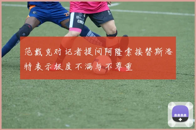 范戴克对记者提问阿隆索接替斯洛特表示极度不满与不尊重