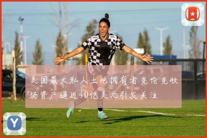 美国最大私人土地拥有者克伦克牧场资产逼近40亿美元引发关注